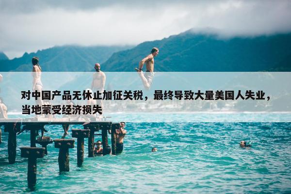 对中国产品无休止加征关税，最终导致大量美国人失业，当地蒙受经济损失