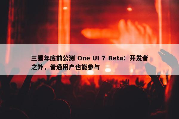 三星年底前公测 One UI 7 Beta：开发者之外，普通用户也能参与