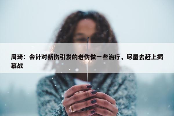 周琦：会针对新伤引发的老伤做一些治疗，尽量去赶上揭幕战