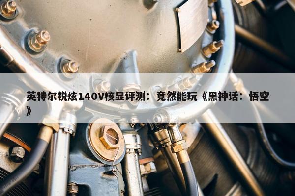 英特尔锐炫140V核显评测：竟然能玩《黑神话：悟空》