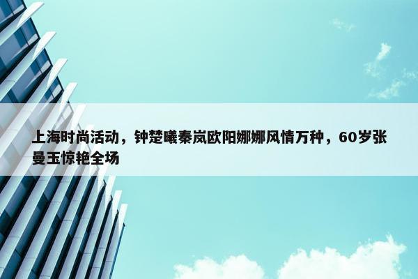 上海时尚活动，钟楚曦秦岚欧阳娜娜风情万种，60岁张曼玉惊艳全场