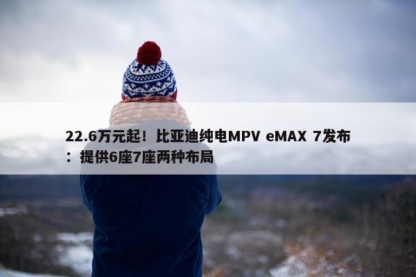 22.6万元起！比亚迪纯电MPV eMAX 7发布：提供6座7座两种布局