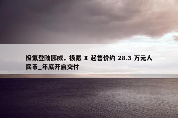 极氪登陆挪威，极氪 X 起售价约 28.3 万元人民币_年底开启交付