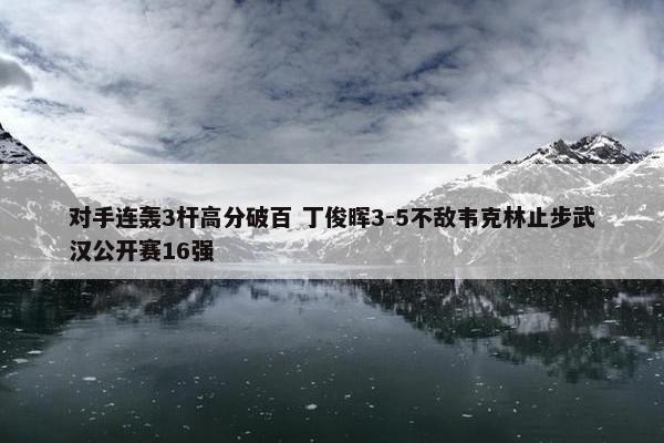 对手连轰3杆高分破百 丁俊晖3-5不敌韦克林止步武汉公开赛16强