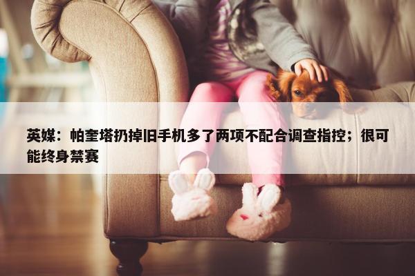 英媒：帕奎塔扔掉旧手机多了两项不配合调查指控；很可能终身禁赛