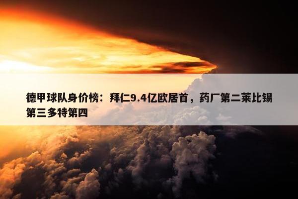 德甲球队身价榜：拜仁9.4亿欧居首，药厂第二莱比锡第三多特第四