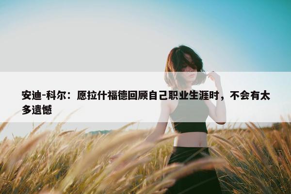 安迪-科尔：愿拉什福德回顾自己职业生涯时，不会有太多遗憾