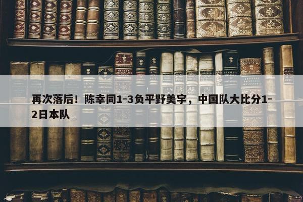 再次落后！陈幸同1-3负平野美宇，中国队大比分1-2日本队