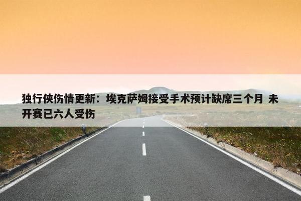 独行侠伤情更新：埃克萨姆接受手术预计缺席三个月 未开赛已六人受伤