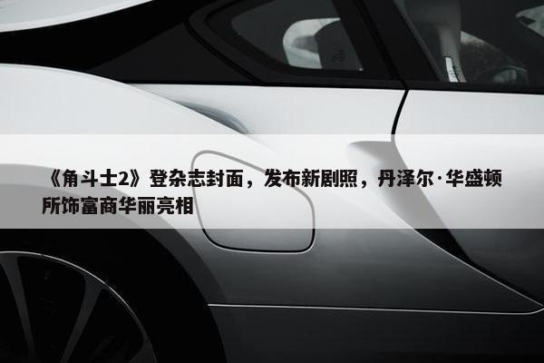 《角斗士2》登杂志封面，发布新剧照，丹泽尔·华盛顿所饰富商华丽亮相