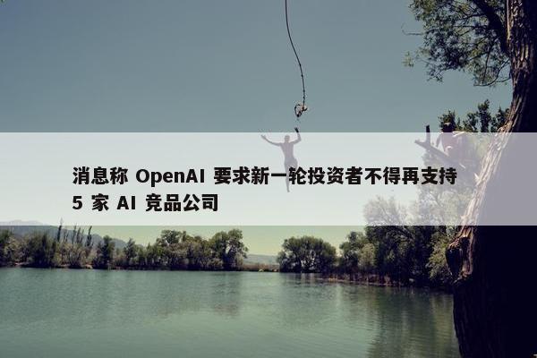 消息称 OpenAI 要求新一轮投资者不得再支持 5 家 AI 竞品公司