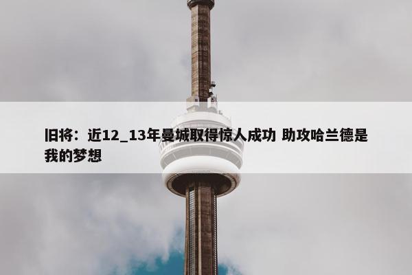 旧将：近12_13年曼城取得惊人成功 助攻哈兰德是我的梦想