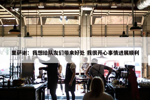 里萨谢：我想给队友们带来好处 我很开心事情进展顺利