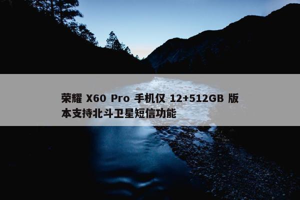 荣耀 X60 Pro 手机仅 12+512GB 版本支持北斗卫星短信功能