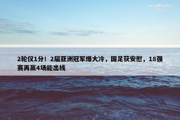 2轮仅1分！2届亚洲冠军爆大冷，国足获安慰，18强赛再赢4场能出线