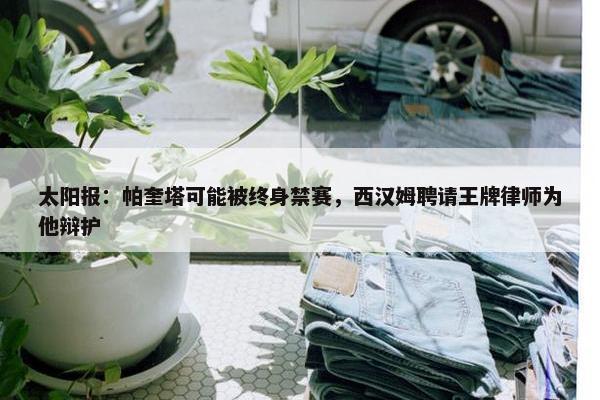 太阳报：帕奎塔可能被终身禁赛，西汉姆聘请王牌律师为他辩护