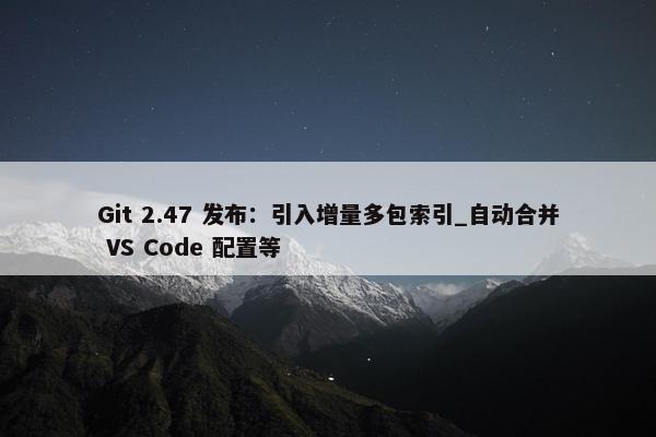 Git 2.47 发布：引入增量多包索引_自动合并 VS Code 配置等