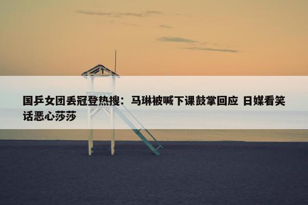 国乒女团丢冠登热搜：马琳被喊下课鼓掌回应 日媒看笑话恶心莎莎