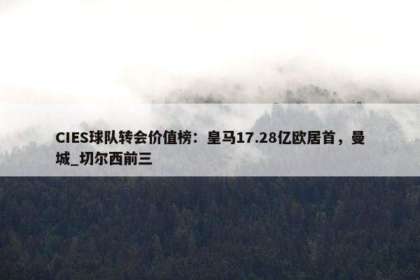 CIES球队转会价值榜：皇马17.28亿欧居首，曼城_切尔西前三