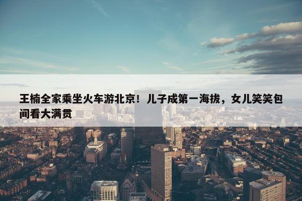 王楠全家乘坐火车游北京！儿子成第一海拔，女儿笑笑包间看大满贯