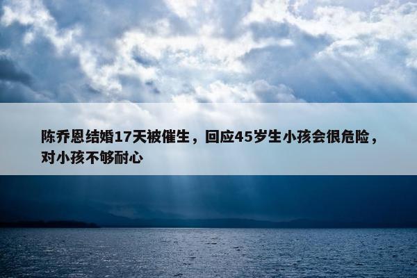 陈乔恩结婚17天被催生，回应45岁生小孩会很危险，对小孩不够耐心