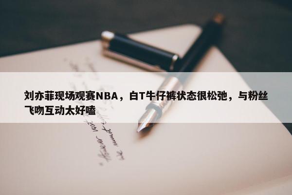 刘亦菲现场观赛NBA，白T牛仔裤状态很松弛，与粉丝飞吻互动太好嗑