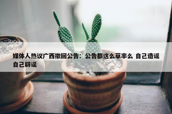 媒体人热议广西撤回公告：公告都这么草率么 自己造谣自己辟谣