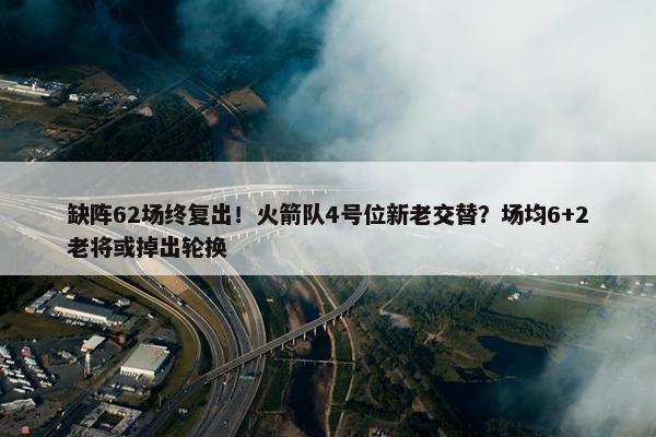 缺阵62场终复出！火箭队4号位新老交替？场均6+2老将或掉出轮换