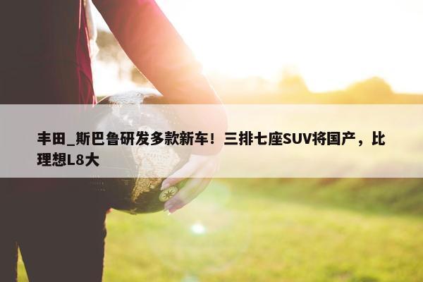 丰田_斯巴鲁研发多款新车！三排七座SUV将国产，比理想L8大