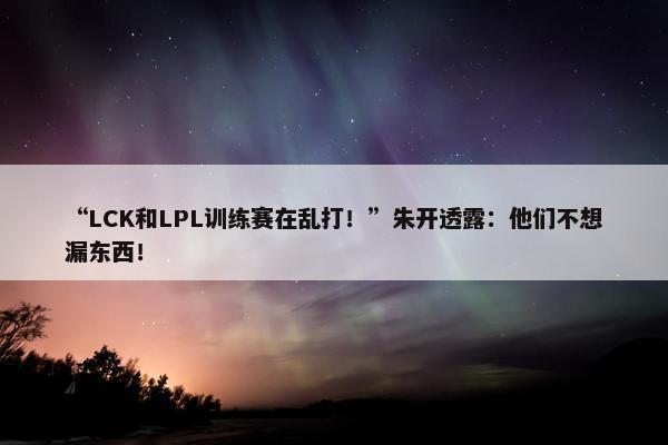 “LCK和LPL训练赛在乱打！”朱开透露：他们不想漏东西！