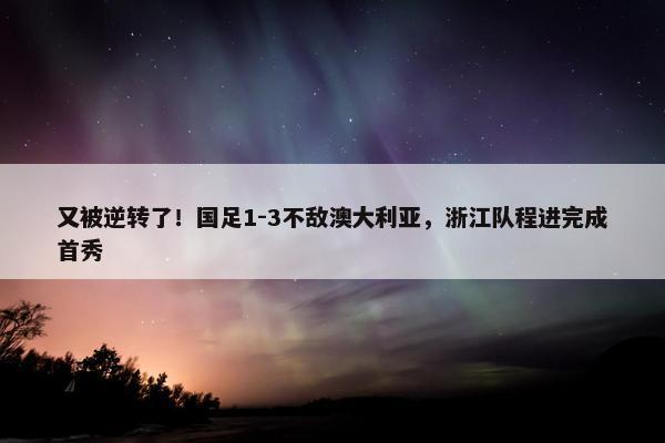 又被逆转了！国足1-3不敌澳大利亚，浙江队程进完成首秀