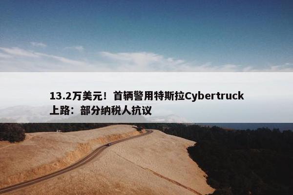 13.2万美元！首辆警用特斯拉Cybertruck上路：部分纳税人抗议