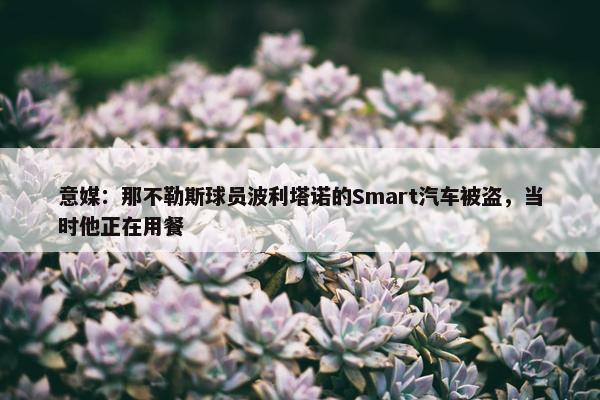 意媒：那不勒斯球员波利塔诺的Smart汽车被盗，当时他正在用餐