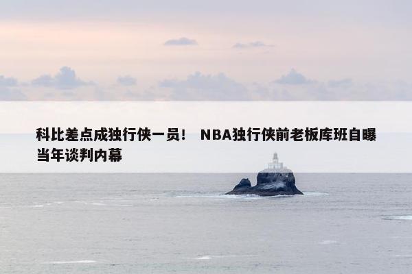 科比差点成独行侠一员！ NBA独行侠前老板库班自曝当年谈判内幕