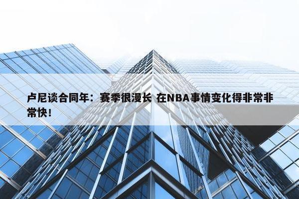 卢尼谈合同年：赛季很漫长 在NBA事情变化得非常非常快！