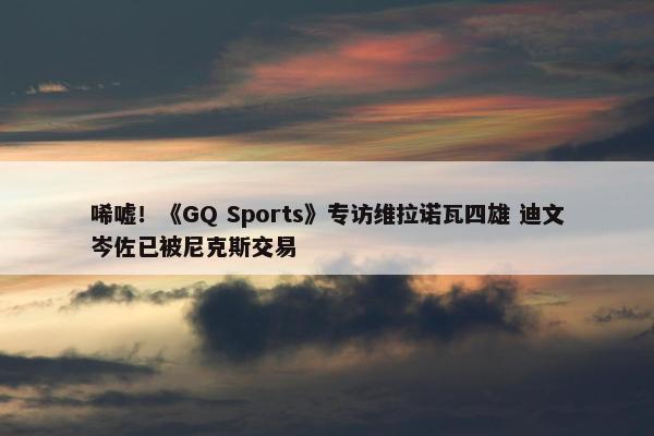 唏嘘！《GQ Sports》专访维拉诺瓦四雄 迪文岑佐已被尼克斯交易