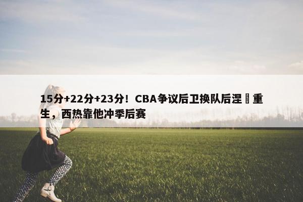 15分+22分+23分！CBA争议后卫换队后涅槃重生，西热靠他冲季后赛