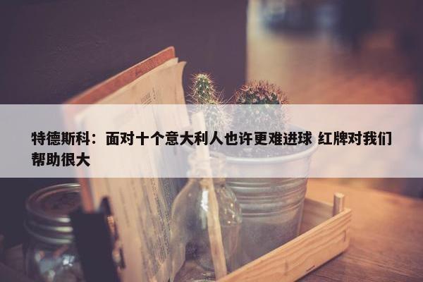 特德斯科：面对十个意大利人也许更难进球 红牌对我们帮助很大