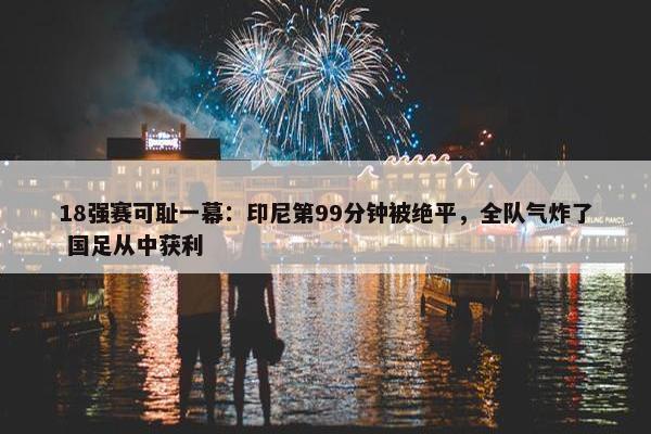 18强赛可耻一幕：印尼第99分钟被绝平，全队气炸了 国足从中获利