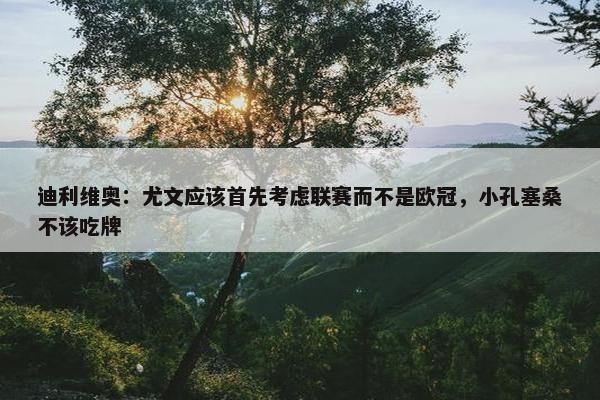 迪利维奥：尤文应该首先考虑联赛而不是欧冠，小孔塞桑不该吃牌