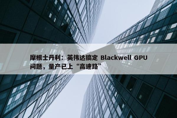 摩根士丹利：英伟达搞定 Blackwell GPU问题，量产已上“高速路”