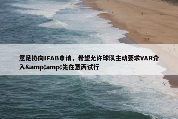 意足协向IFAB申请，希望允许球队主动要求VAR介入&amp;先在意丙试行