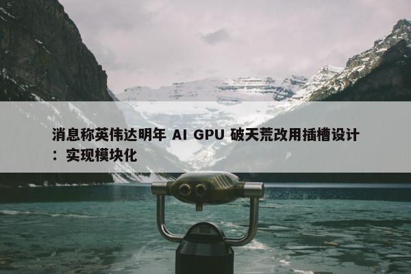 消息称英伟达明年 AI GPU 破天荒改用插槽设计：实现模块化