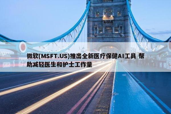 微软(MSFT.US)推出全新医疗保健AI工具 帮助减轻医生和护士工作量