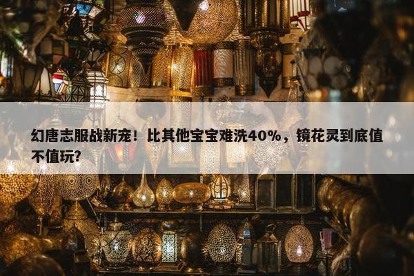 幻唐志服战新宠！比其他宝宝难洗40%，镜花灵到底值不值玩？