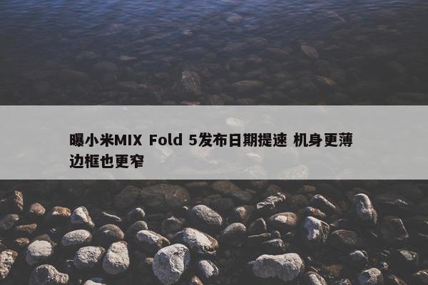 曝小米MIX Fold 5发布日期提速 机身更薄 边框也更窄