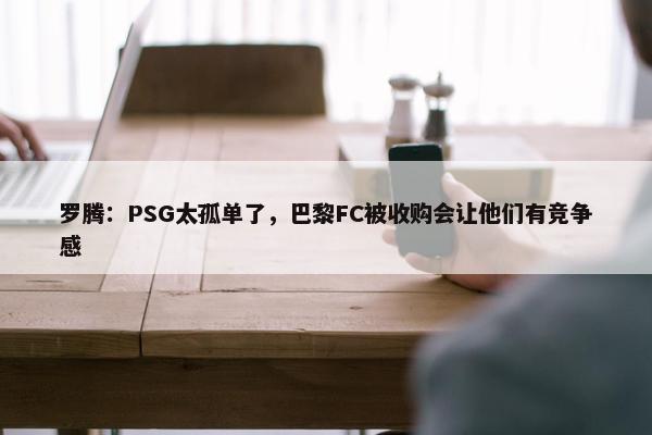 罗腾：PSG太孤单了，巴黎FC被收购会让他们有竞争感