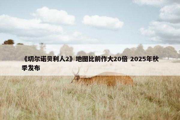 《切尔诺贝利人2》地图比前作大20倍 2025年秋季发布