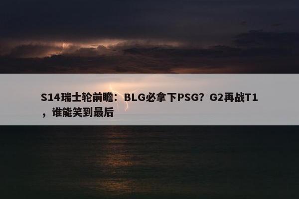 S14瑞士轮前瞻：BLG必拿下PSG？G2再战T1，谁能笑到最后