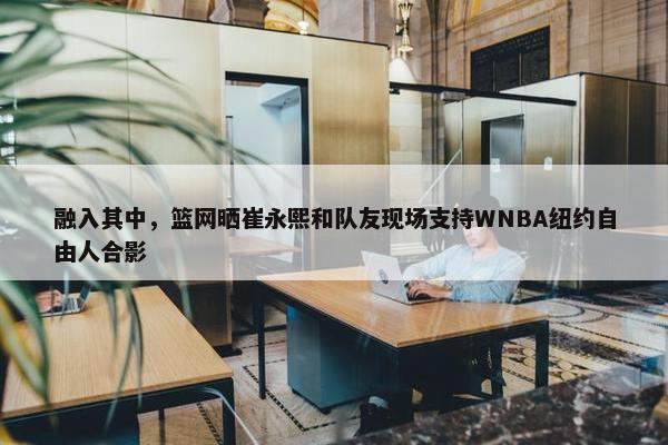 融入其中，篮网晒崔永熙和队友现场支持WNBA纽约自由人合影